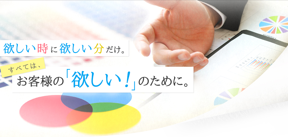 欲しい時に欲しい分だけ。すべては、お客様の「欲しい！」のために。