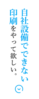 自社設備でできない印刷をやって欲しい。